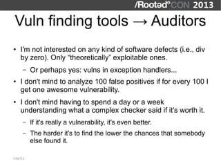 Vuln finding tools → Auditors
●   I'm not interested on any kind of software defects (i.e., div
    by zero). Only “theoretically” exploitable ones.
      –   Or perhaps yes: vulns in exception handlers...
●   I don't mind to analyze 100 false positives if for every 100 I
    get one awesome vulnerability.
●   I don't mind having to spend a day or a week
    understanding what a complex checker said if it's worth it.
      –   If it's really a vulnerability, it's even better.
      –   The harder it's to find the lower the chances that somebody
          else found it.

7/04/13
 