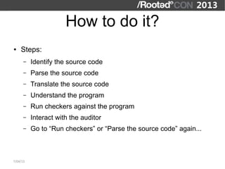 How to do it?
●   Steps:
      –   Identify the source code
      –   Parse the source code
      –   Translate the source code
      –   Understand the program
      –   Run checkers against the program
      –   Interact with the auditor
      –   Go to “Run checkers” or “Parse the source code” again...



7/04/13
 