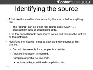 Identifying the source
●   A tool like this must be able to identify the source before anything
    else.
      –   The "source" can be either real source code (C/C++/...),
          disassembly code or decompiled code.
●   If the tool cannot handle both source codes and binaries the tool will
    be too restricted.
●   Identifying the "source" is not as easy as it may sounds at first
    chance...
      –   Correct disassembly, for example, is a problem.
      –   Auditor's interaction is required.
      –   Complete or partial source code.
           ●   Include paths, conditional compilation, etc...
7/04/13
 