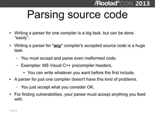 Parsing source code
●   Writing a parser for one compiler is a big task, but can be done
    “easily”.
●   Writing a parser for *any* compiler's accepted source code is a huge
    task.
      –   You must accept and parse even malformed code.
      –   Examples: MS Visual C++ precompiler headers.
           ●   You can write whatever you want before the first include.
●   A parser for just one compiler doesn't have this kind of problems.
      –   You just accept what you consider OK.
●   For finding vulnerabilities, your parser must accept anything you feed
    with.

7/04/13
 