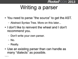 Writing a parser
●   You need to parse “the source” to get the AST.
      –   Abstract Syntax Tree. More on this later...
●   I don't like to reinvent the wheel and I don't
    recommend you.
      –   Don't write your own parser.
      –   No.
      –   Really.
●   Use an existing parser than can handle as
    many “dialects” as possible.
7/04/13
 
