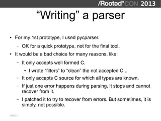 “Writing” a parser
●   For my 1st prototype, I used pycparser.
      –   OK for a quick prototype, not for the final tool.
●   It would be a bad choice for many reasons, like:
      –   It only accepts well formed C.
           ●   I wrote “filters” to “clean” the not accepted C...
      –   It only accepts C source for which all types are known.
      –   If just one error happens during parsing, it stops and cannot
          recover from it.
      –   I patched it to try to recover from errors. But sometimes, it is
          simply, not possible.

7/04/13
 