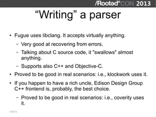 “Writing” a parser
●   Fugue uses libclang. It accepts virtually anything.
      –   Very good at recovering from errors.
      –   Talking about C source code, it "swallows" almost
          anything.
      –   Supports also C++ and Objective-C.
●   Proved to be good in real scenarios: i.e., klockwork uses it.
●   If you happen to have a rich uncle, Edison Design Group
    C++ frontend is, probably, the best choice.
      –   Proved to be good in real scenarios: i.e., coverity uses
          it.
7/04/13
 