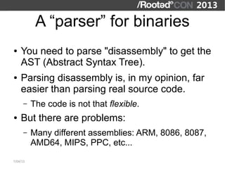 A “parser” for binaries
●   You need to parse "disassembly" to get the
    AST (Abstract Syntax Tree).
●   Parsing disassembly is, in my opinion, far
    easier than parsing real source code.
      –   The code is not that flexible.
●   But there are problems:
      –   Many different assemblies: ARM, 8086, 8087,
          AMD64, MIPS, PPC, etc...
7/04/13
 