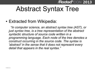 Abstract Syntax Tree
●   Extracted from Wikipedia:
      “In computer science, an abstract syntax tree (AST), or
    just syntax tree, is a tree representation of the abstract
    syntactic structure of source code written in a
    programming language. Each node of the tree denotes a
    construct occurring in the source code. The syntax is
    'abstract' in the sense that it does not represent every
    detail that appears in the real syntax.”




7/04/13
 
