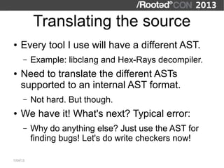 Translating the source
●   Every tool I use will have a different AST.
      –   Example: libclang and Hex-Rays decompiler.
●   Need to translate the different ASTs
    supported to an internal AST format.
      –   Not hard. But though.
●   We have it! What's next? Typical error:
      –   Why do anything else? Just use the AST for
          finding bugs! Let's do write checkers now!

7/04/13
 