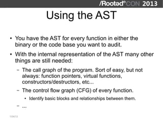 Using the AST
●   You have the AST for every function in either the
    binary or the code base you want to audit.
●   With the internal representation of the AST many other
    things are still needed:
      –   The call graph of the program. Sort of easy, but not
          always: function pointers, virtual functions,
          constructors/destructors, etc...
      –   The control flow graph (CFG) of every function.
           ●    Identify basic blocks and relationships between them.
      –   ...
7/04/13
 