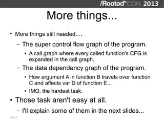 More things...
●
    More things still needed…
      –   The super control flow graph of the program.
          ●   A call graph where every called function's CFG is
              expanded in the call graph.
      –   The data dependency graph of the program.
          ●   How argument A in function B travels over function
              C and affects var D of function E...
          ●   IMO, the hardest task.
●   Those task aren't easy at all.
      –   I'll explain some of them in the next slides...
7/04/13
 
