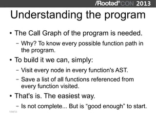 Understanding the program
●   The Call Graph of the program is needed.
      –   Why? To know every possible function path in
          the program.
●   To build it we can, simply:
      –   Visit every node in every function's AST.
      –   Save a list of all functions referenced from
          every function visited.
●   That's is. The easiest way.
      –   Is not complete... But is “good enough” to start.
7/04/13
 