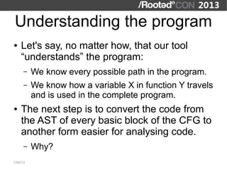Understanding the program
●   Let's say, no matter how, that our tool
    “understands” the program:
      –   We know every possible path in the program.
      –   We know how a variable X in function Y travels
          and is used in the complete program.
●   The next step is to convert the code from
    the AST of every basic block of the CFG to
    another form easier for analysing code.
      –   Why?
7/04/13
 