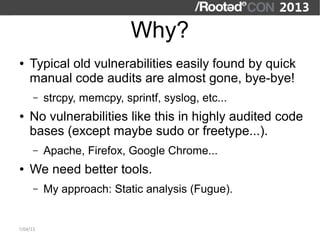 Why?
●   Typical old vulnerabilities easily found by quick
    manual code audits are almost gone, bye-bye!
      –   strcpy, memcpy, sprintf, syslog, etc...
●   No vulnerabilities like this in highly audited code
    bases (except maybe sudo or freetype...).
      –   Apache, Firefox, Google Chrome...
●   We need better tools.
      –   My approach: Static analysis (Fugue).


7/04/13
 
