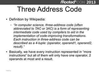 Three Address Code
●   Definition by Wikipedia:
      –   “In computer science, three-address code (often
          abbreviated to TAC or 3AC) is a form of representing
          intermediate code used by compilers to aid in the
          implementation of code-improving transformations.
          Each instruction in three-address code can be
          described as a 4-tuple: (operator, operand1, operand2,
          result).“
●   Basically, we have every instruction represented in “more
    instructions” but all of them will only have one operator, 2
    operands at most and a result.


7/04/13
 