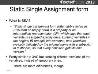 Static Single Assignment form
●   What is SSA?
      –   “Static single assignment form (often abbreviated as
          SSA form or simply SSA) is a property of an
          intermediate representation (IR), which says that each
          variable is assigned exactly once. Existing variables in
          the original IR are split into versions, new variables
          typically indicated by the original name with a subscript
          in textbooks, so that every definition gets its own
          version.”
●   Pretty similar to 3AC but creating different versions of the
    variables, instead of temporary ones.
      –   There are more differences, though...
7/04/13
 