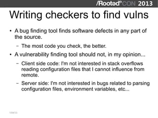 Writing checkers to find vulns
●   A bug finding tool finds software defects in any part of
    the source.
      –   The most code you check, the better.
●   A vulnerability finding tool should not, in my opinion...
      –   Client side code: I'm not interested in stack overflows
          reading configuration files that I cannot influence from
          remote.
      –   Server side: I'm not interested in bugs related to parsing
          configuration files, environment variables, etc...



7/04/13
 