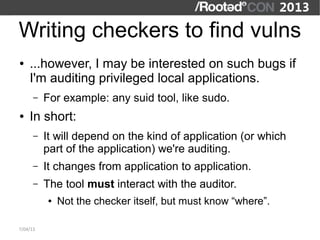 Writing checkers to find vulns
●   ...however, I may be interested on such bugs if
    I'm auditing privileged local applications.
      –   For example: any suid tool, like sudo.
●   In short:
      –   It will depend on the kind of application (or which
          part of the application) we're auditing.
      –   It changes from application to application.
      –   The tool must interact with the auditor.
          ●   Not the checker itself, but must know “where”.

7/04/13
 