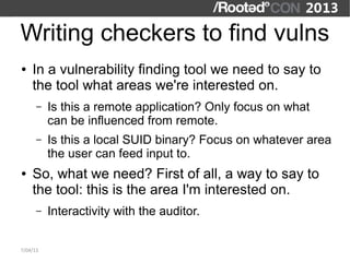 Writing checkers to find vulns
●   In a vulnerability finding tool we need to say to
    the tool what areas we're interested on.
      –   Is this a remote application? Only focus on what
          can be influenced from remote.
      –   Is this a local SUID binary? Focus on whatever area
          the user can feed input to.
●   So, what we need? First of all, a way to say to
    the tool: this is the area I'm interested on.
      –   Interactivity with the auditor.

7/04/13
 