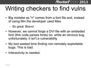 Writing checkers to find vulns
●   Big mistake as "n" comes from a font file and, instead
    of using Min the developer used Max.
      –   So great. Bravo!
●   However, we cannot forge a DVI file with an embeded
    font (this code parses fonts) so, while an obvious bug,
    unfortunately, it isn't a vulnerability.
●   My tool wasted time finding non remotely exploitable
    bugs. This is bad.
●   Interactivity is needed.


7/04/13
 