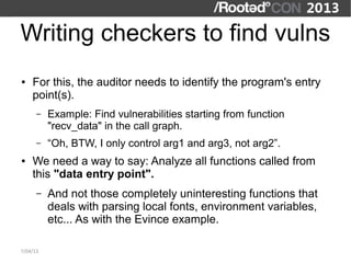 Writing checkers to find vulns
●   For this, the auditor needs to identify the program's entry
    point(s).
      –   Example: Find vulnerabilities starting from function
          "recv_data" in the call graph.
      –   “Oh, BTW, I only control arg1 and arg3, not arg2”.
●   We need a way to say: Analyze all functions called from
    this "data entry point".
      –   And not those completely uninteresting functions that
          deals with parsing local fonts, environment variables,
          etc... As with the Evince example.

7/04/13
 