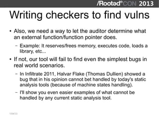 Writing checkers to find vulns
●   Also, we need a way to let the auditor determine what
    an external function/function pointer does.
     –    Example: It reserves/frees memory, executes code, loads a
          library, etc...
●   If not, our tool will fail to find even the simplest bugs in
    real world scenarios.
     –    In Infiltrate 2011, Halvar Flake (Thomas Dullien) showed a
          bug that in his opinion cannot bet handled by today's static
          analysis tools (because of machine states handling).
     –    I'll show you even easier examples of what cannot be
          handled by any current static analysis tool.


7/04/13
 