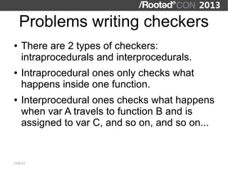 Problems writing checkers
●   There are 2 types of checkers:
    intraprocedurals and interprocedurals.
●   Intraprocedural ones only checks what
    happens inside one function.
●   Interprocedural ones checks what happens
    when var A travels to function B and is
    assigned to var C, and so on, and so on...


7/04/13
 