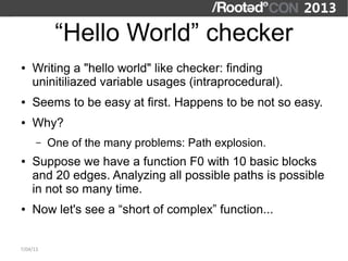 “Hello World” checker
●   Writing a "hello world" like checker: finding
    uninitiliazed variable usages (intraprocedural).
●   Seems to be easy at first. Happens to be not so easy.
●   Why?
      –   One of the many problems: Path explosion.
●   Suppose we have a function F0 with 10 basic blocks
    and 20 edges. Analyzing all possible paths is possible
    in not so many time.
●   Now let's see a “short of complex” function...


7/04/13
 