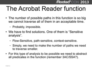 The Acrobat Reader function
●   The number of possible paths in this function is so big
    we cannot traverse all of them in an acceptable time.
      –   Probably, impossible.
●   We have to find solutions. One of them is “Sensitive
    analysis”.
      –   Flow-Sensitive, path-sensitive, context-sensitive.
      –   Simply, we need to make the number of paths we need
          to traverse smaller.
●   For this type of analysis to be possible we need to abstract
    all predicates in the function (remember 3AC/SSA?).

7/04/13
 