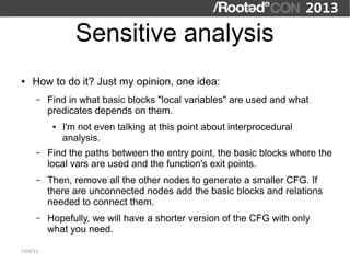 Sensitive analysis
●   How to do it? Just my opinion, one idea:
      –   Find in what basic blocks "local variables" are used and what
          predicates depends on them.
           ●   I'm not even talking at this point about interprocedural
               analysis.
      –   Find the paths between the entry point, the basic blocks where the
          local vars are used and the function's exit points.
      –   Then, remove all the other nodes to generate a smaller CFG. If
          there are unconnected nodes add the basic blocks and relations
          needed to connect them.
      –   Hopefully, we will have a shorter version of the CFG with only
          what you need.

7/04/13
 