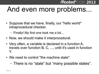 And even more problems...
●   Suppose that we have, finally, our "hello world"
    intraprocedural checker.
      –   Finally! My first one took me a lot...
●   Now, we should make it interprocedural.
●   Very often, a variable is declared in a function A,
    travels over function B, C, ..., until it's used in function
    Y.
●   We need to control "the machine state".
      –   There is no “state” but “many possible states”.
7/04/13
 