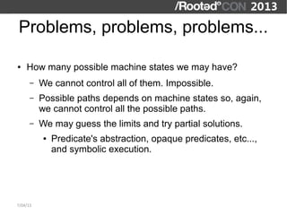 Problems, problems, problems...

●   How many possible machine states we may have?
      –   We cannot control all of them. Impossible.
      –   Possible paths depends on machine states so, again,
          we cannot control all the possible paths.
      –   We may guess the limits and try partial solutions.
           ●   Predicate's abstraction, opaque predicates, etc...,
               and symbolic execution.




7/04/13
 