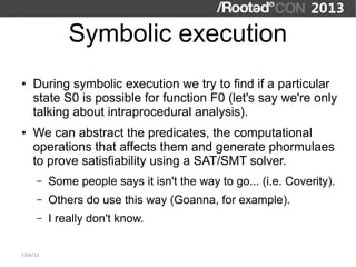 Symbolic execution
●   During symbolic execution we try to find if a particular
    state S0 is possible for function F0 (let's say we're only
    talking about intraprocedural analysis).
●   We can abstract the predicates, the computational
    operations that affects them and generate phormulaes
    to prove satisfiability using a SAT/SMT solver.
      –   Some people says it isn't the way to go... (i.e. Coverity).
      –   Others do use this way (Goanna, for example).
      –   I really don't know.

7/04/13
 