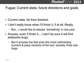 Fugue: Current state, future directions and goals


●   Current state: far from finished.
●   I don't really know when I'll finish it, if at all. Really.
      –   But... I would like to release “something” in one year.
●   Anyway, even if finish it... I can't be sure it will find
    awesome bugs.
      –   But it amazes me that even the most rudimentary
          (current & past) versions of the tool, actually, finds real
          bugs.



7/04/13
 