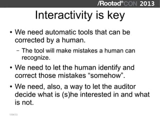 Interactivity is key
●   We need automatic tools that can be
    corrected by a human.
      –   The tool will make mistakes a human can
          recognize.
●   We need to let the human identify and
    correct those mistakes “somehow”.
●   We need, also, a way to let the auditor
    decide what is (s)he interested in and what
    is not.
7/04/13
 