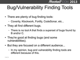 Bug/Vulnerability Finding Tools
●   There are plenty of bug finding tools:
      –   Coverity, Klockwork, Fortify, CodeSonar, etc...
●   They all find different bugs.
      –   There is no tool A that finds a superset of bugs found by
          B and/or C.
●   They're good at finding bugs (and some
    vulnerabilities).
●   But they are focused on a different audience...
      –   In my opinion, bug and vulnerability finding tools are
          different because of this.
7/04/13
 