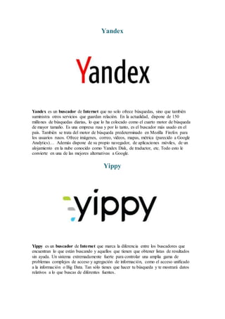 Yandex
Yandex es un buscador de Internet que no solo ofrece búsquedas, sino que también
suministra otros servicios que guardan relación. En la actualidad, dispone de 150
millones de búsquedas diarias, lo que lo ha colocado como el cuarto motor de búsqueda
de mayor tamaño. Es una empresa rusa y por lo tanto, es el buscador más usado en el
país. También se trata del motor de búsqueda predeterminado en Mozilla Firefox para
los usuarios rusos. Ofrece imágenes, correo, vídeos, mapas, métrica (parecido a Google
Analytics)… Además dispone de su propio navegador, de aplicaciones móviles, de un
alojamiento en la nube conocido como Yandex Disk, de traductor, etc. Todo esto le
convierte en una de las mejores alternativas a Google.
Yippy
Yippy es un buscador de Internet que marca la diferencia entre los buscadores que
encuentran lo que están buscando y aquellos que tienen que obtener listas de resultados
sin ayuda. Un sistema extremadamente fuerte para controlar una amplia gama de
problemas complejos de acceso y agregación de información, como el acceso unificado
a la información o Big Data. Tan sólo tienes que hacer tu búsqueda y te mostrará datos
relativos a lo que buscas de diferentes fuentes.
 