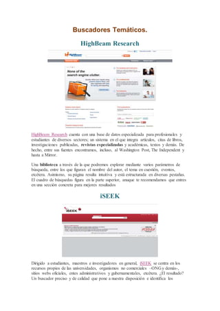 Buscadores Temáticos.
HighBeam Research
HighBeam Research cuenta con una base de datos especializada para profesionales y
estudiantes de diversos sectores; un sistema en el que integra artículos, citas de libros,
investigaciones publicadas, revistas especializadas y académicas, textos y demás. De
hecho, entre sus fuentes encontramos, incluso, al Washington Post, The Independent y
hasta a Mirror.
Una biblioteca a través de la que podremos explorar mediante varios parámetros de
búsqueda, entre los que figuran el nombre del autor, el tema en cuestión, eventos,
etcétera. Asimismo, su página resulta intuitiva y está estructurada en diversas pestañas.
El cuadro de búsquedas figura en la parte superior, anuque te recomendamos que entres
en una sección concreta para mejores resultados
iSEEK
Dirigido a estudiantes, maestros e investigadores en general, iSEEK se centra en los
recursos propios de las universidades, organismos no comerciales –ONG y demás-,
sitios webs oficiales, entes administrativos y gubernamentales, etcétera. ¿El resultado?
Un buscador preciso y de calidad que pone a nuestra disposición e identifica los
 