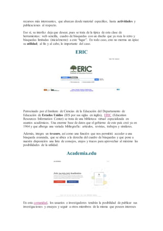 recursos más interesantes, que abarcan desde material específico, hasta actividades y
publicaciones al respecto.
Eso sí, su interfaz deja que desear, pues se trata de la típica de esta clase de
herramientas: web sencilla, cuadro de búsquedas con un diseño que ya roza lo retro y
búsquedas limitadas (inicialmente) a este “lugar”. En todo caso, esto no merma un ápice
su utilidad; al fin y al cabo, lo importante del caso.
ERIC
Patrocinado por el Instituto de Ciencias de la Educación del Departamento de
Educación de Estados Unidos (IES por sus siglas en inglés), ERIC (Education
Resources Information Center) se trata de una biblioteca virtual especializada en
asuntos académicos. Una enorme base de datos que el gobierno de este país creó ya en
1964 y que alberga una variada bibliografía: artículos, revistas, trabajos y similares.
Además, integra un tesauro, así como una función que nos permitirá acceder a una
búsqueda avanzada, que se ubica a la derecha del cuadro de búsquedas y que pone a
nuestra disposición una lista de consejos, atajos y trucos para aprovechar al máximo las
posibilidades de la utilidad.
Academia.edu
En esta comunidad, los usuarios e investigadores tendrán la posibilidad de publicar sus
investigaciones y ensayos y seguir a otros miembros de la misma que poseen intereses
 
