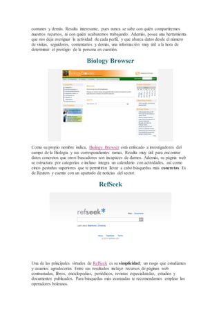 comunes y demás. Resulta interesante, pues nunca se sabe con quién compartiremos
nuestros recursos, ni con quién acabaremos trabajando. Además, posee una herramienta
que nos deja averiguar la actividad de cada perfil, y que abarca datos desde el número
de visitas, seguidores, comentarios y demás, una información muy útil a la hora de
determinar el prestigio de la persona en cuestión.
Biology Browser
Como su propio nombre indica, Biology Browser está enfocado a investigadores del
campo de la Biología y sus correspondientes ramas. Resulta muy útil para encontrar
datos concretos que otros buscadores son incapaces de darnos. Además, su página web
se estructura por categorías e incluso integra un calendario con actividades, así como
cinco pestañas superiores que te permitirán llevar a cabo búsquedas más concretas. Es
de Reuters y cuenta con un apartado de noticias del sector.
RefSeek
Una de las principales virtudes de RefSeek es su simplicidad; un rasgo que estudiantes
y usuarios agradecerán. Entre sus resultados incluye recursos de páginas web
contrastadas, libros, enciclopedias, periódicos, revistas especializadas, estudios y
documentos publicados. Para búsquedas más avanzadas te recomendamos emplear los
operadores boleanos.
 