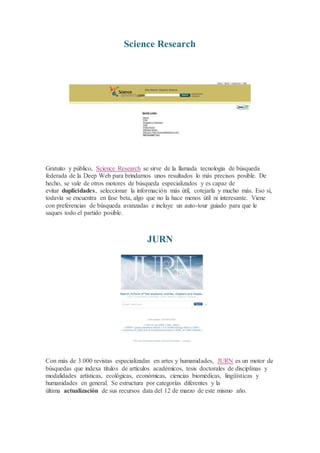 Science Research
Gratuito y público, Science Research se sirve de la llamada tecnología de búsqueda
federada de la Deep Web para brindarnos unos resultados lo más precisos posible. De
hecho, se vale de otros motores de búsqueda especializados y es capaz de
evitar duplicidades, seleccionar la información más útil, cotejarla y mucho más. Eso sí,
todavía se encuentra en fase beta, algo que no la hace menos útil ni interesante. Viene
con preferencias de búsqueda avanzadas e incluye un auto-tour guiado para que le
saques todo el partido posible.
JURN
Con más de 3.000 revistas especializadas en artes y humanidades, JURN es un motor de
búsquedas que indexa títulos de artículos académicos, tesis doctorales de disciplinas y
modalidades artísticas, ecológicas, económicas, ciencias biomédicas, lingüísticas y
humanidades en general. Se estructura por categorías diferentes y la
última actualización de sus recursos data del 12 de marzo de este mismo año.
 