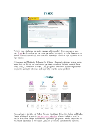 TESEO
Perfecto para estudiantes que están cursando el doctorado y deben escoger su tesis,
pues Teseo les dirá cuáles son los temas que ya han investigado a fondo. Evidentemente
pueden usarse sus resultados para toda clase de trabajos científicos que requieran de un
rigor mínimo.
El buscador (del Ministerio de Educación, Cultura y Deporte) asimismo, genera mapas
interactivos en función de los términos que ha encontrado en distintas bases de datos
como Scielo, Lareferencia, Redalyc, Csic, y Openair, entre otras. Puede dar problemas
con nuestra conexión (al menos es lo que le ha ocurrido a una servidora).
Redalyc
Respondiendo a las siglas de Red de Revistas Científicas de América Latina y el Caribe,
España y Portugal, se trata de una hemeroteca científica a la que cualquiera tiene la
opción de acceder. Incluye herramientas específicas que ponen a nuestra disposición la
posibilidad de analizar la producción , difusión y consumo de la literatura científica.
 