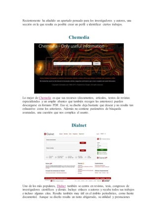 Recientemente ha añadido un apartado pensado para los investigadores y autores, una
sección en la que resulta es posible crear un perfil e identificar ciertos trabajos.
Chemedia
Lo mejor de Chemedia es que sus recursos (documentos, artículos, textos de revistas
especializadas y un amplio abanico que también recogen las anteriores) pueden
descargarse en formato PDF. Eso sí, su diseño deja bastante que desear y no resulta tan
exhaustivo como los anteriores. Además no contiene parámetros de búsqueda
avanzadas, una cuestión que nos complica el asunto.
Dialnet
Uno de los más populares, Dialnet también se centra en revistas, tesis, congresos de
investigadores científicos y demás. Incluye enlaces a autores y recaba todos sus trabajos
e incluso algunas citas. Resulta también muy útil en el ámbito periodístico, como fuente
documental. Aunque su diseño resulta un tanto abigarrado, su utilidad y prestaciones
 