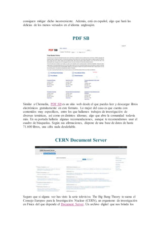 consiguen mitigar dicho inconveniente. Además, está en español, algo que hará las
delicias de los menos versados en el idioma anglosajón.
PDF SB
Similar a Chemedia, PDF SB es un sitio web desde el que puedes leer y descargar libros
electrónicos gratuitamente en este formato. Lo mejor del caso es que cuenta con
contenidos muy específicos, entre los que hallamos trabajos de investigación de
diversas temáticas, así como en distintos idiomas; algo que abre la comunidad todavía
más. En su portada hallarás algunas recomendaciones, aunque te recomendamos usar el
cuadro de búsquedas. Según sus afirmaciones, dispone de una base de datos de hasta
71.600 libros, una cifra nada desdeñable.
CERN Document Server
Seguro que si alguna vez has visto la serie televisiva The Big Bang Theory te suena el
Consejo Europeo para la Investigación Nuclear (CERN), un organismo de investigación
en Física del que depende el Document Server. Un archivo digital que nos brinda los
 