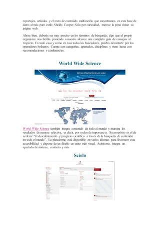 reportajes, artículos y el resto de contenido multimedia que encontramos en esta base de
datos al más puro estilo Sheldo Cooper. Solo por curiosidad, merece la pena visitar su
página web.
Ahora bien, deberás ser muy preciso en los términos de búsqueda; algo que el propio
organismo nos facilita poniendo a nuestro alcance una completa guía de consejos al
respecto. En todo caso y como en casi todos los buscadores, puedes decantarte por los
operadores boleanos. Cuenta con categorías, apartados, disciplinas y viene hasta con
recomendaciones y conferencias.
World Wide Science
World Wide Science también integra contenido de todo el mundo y muestra los
resultados de manera selectiva, es decir, por orden de importancia. Su propósito es el de
acelerar “el descubrimiento y progreso científico a través de la búsqueda de contenido
en todo el mundo”. La plataforma está disponible en varios idiomas para favorecer esta
accesibilidad y dispone de un diseño un tanto más visual. Asimismo, integra un
apartado de noticias, contacto y más
Scielo
 