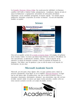 La Scientific Electronic Library Online fue creada para dar visibilidad a la literatura
científica del Caribe y América Latina, principalmente. Actualmente dispone de todo el
apoyo de fundaciones y agrupaciones procedentes de todas partes del planeta
relacionadas con la comunidad protagonista de nuestro artículo. “Un modelo para la
publicación electrónica cooperativa de revistas en Internet”. Su web está disponible
también en español.
Science
Otra web en español, se trata de la versión en nuestra lengua de la página del gobierno
de los Estados Unidos. Un motor que indexa hasta 60 bases de datos y 200 millones de
sites especializados en información científica. Incluye, como la mayoría de las
anteriores la opción de búsqueda avanzada y hasta un apartado de búsqueda de
imágenes. Esto último muy de agradecer y que se echa de menos en la mayoría de
herramientas de esta clase.
Microsoft Academic Search
Microsoft, por otra parte y hace algunos años, no quiso quedarse atrás y lanzó un
proyecto experimental al que llamó (sí, no es original) Microsoft Research. Un lugar
que no solo indexa miles de publicaciones sino que es capaz de mostrar cómo se
encuentran relacionados determinados elementos; una característica muy útil a la hora
de hallar material similar de autores que siguen teorías parecidas, estudios sobre un
tema concreto acotados a un año y un campo de estudio, etcétera.
 