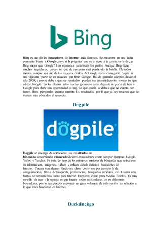 Bing es uno de los buscadores de Internet más famosos. Se encuentra en una lucha
constante frente a Google, pero si la pregunta que se te viene a la cabeza es la de ¿es
Bing mejor que Google? Hay opiniones para todos los gustos. Aunque Bing tiene
muchos seguidores, parece ser que de momento está perdiendo la batalla. De todos
modos, aunque sea uno de los mayores rivales de Google no ha conseguido lograr ni
una vigésima parte de los usuarios que tiene Google. Ha ido ganando adeptos desde el
año 2009, y eso se debe a que sus resultados pueden ser tan satisfactorios como los que
ofrece Google. En los últimos años muchas personas están dejando un poco de lado a
Google para darle una oportunidad a Bing, lo que quizás se deba a que no cuenta con
tantos filtros personales cuando muestra los resultados, por lo que ya hay muchos que se
sienten más cómodos al respecto.
Dogpile
Dogpile se encarga de seleccionar sus resultados de
búsqueda absorbiendo enlacesdesde otros buscadores como son por ejemplo, Google,
Yahoo o Yandex. Se trata de uno de los primeros motores de búsqueda que selecciona
su información, imágenes, vídeos y enlaces desde distintos buscadores de
Internet. Cuenta con algunas funciones clave como son por ejemplo la de
categorización, filtros de búsqueda, preferencias, búsquedas recientes, etc. Cuenta con
barras de herramientas tanto para Internet Explorer, como para Mozilla Firefox. Es muy
sencillo de usar y la ventaja es que integra todos esos enlaces de los diferentes
buscadores, por lo que puedes encontrar un gran volumen de información en relación a
lo que estés buscando en Internet.
Duckduckgo
 