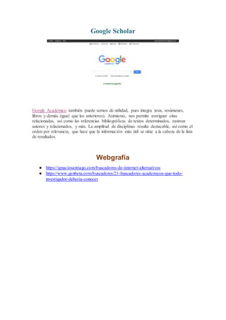 Google Scholar
Google Académico también puede sernos de utilidad, pues integra tesis, resúmenes,
libros y demás (igual que los anteriores). Asimismo, nos permite averiguar citas
relacionadas, así como las referencias bibliográficas de textos determinados, rastrear
autores y relacionados, y más. La amplitud de disciplinas resulta destacable, así como el
orden por relevancia, que hace que la información más útil se sitúe a la cabeza de la lista
de resultados.
Webgrafía
● https://ignaciosantiago.com/buscadores-de-internet-alternativos
● https://www.genbeta.com/buscadores/21-buscadores-academicos-que-todo-
investigador-deberia-conocer
 