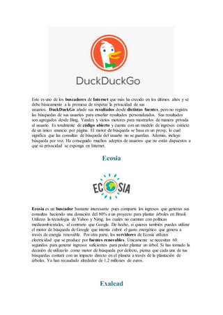Este es uno de los buscadores de Internet que más ha crecido en los últimos años y se
debe básicamente a la promesa de respetar la privacidad de sus
usuarios. DuckDuckGo añade sus resultados desde distintas fuentes, pero no registra
las búsquedas de sus usuarios para enseñar resultados personalizados. Sus resultados
son agregados desde Bing, Yandex y varios motores para mostrarlos de manera privada
al usuario. Es totalmente de código abierto y cuenta con un modelo de ingresos estricto
de un único anuncio por página. El motor de búsqueda se basa en un proxy, lo cual
significa que las consultas de búsqueda del usuario no se guardan. Además, incluye
búsqueda por voz. Ha conseguido muchos adeptos de usuarios que no están dispuestos a
que su privacidad se exponga en Internet.
Ecosia
Ecosia es un buscador bastante interesante pues comparte los ingresos que generan sus
consultas haciendo una donación del 80% a un proyecto para plantar árboles en Brasil.
Utilizan la tecnología de Yahoo y Nimg, los cuales no cuentan con políticas
medioambientales, al contrario que Google. De hecho, si quieres también puedes utilizar
el motor de búsqueda de Google que intenta cubrir el gasto energético que genera a
través de energía renovable. Por otra parte, los servidores de Ecosia utilizan
electricidad que se produce por fuentes renovables. Únicamente se necesitan 60
segundos para generar ingresos suficientes para poder plantar un árbol. Si has tomado la
decisión de utilizarlo como motor de búsqueda por defecto, piensa que cada una de tus
búsquedas contará con un impacto directo en el planeta a través de la plantación de
árboles. Ya han recaudado alrededor de 1,2 millones de euros.
Exalead
 