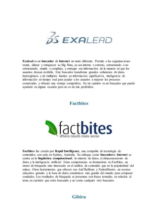 Exalead es un buscador de Internet un tanto diferente. Permite a las organizaciones
reunir, alinear y enriquecer su Big Data, ya sea interno o externo, estructurado o no
estructurado, simple o complejo, y entregar esa información de la manera en que los
usuarios desean recibirla. Este buscador transforma grandes volúmenes de datos
heterogéneos y de múltiples fuentes en información significativa, inteligencia de
información en tiempo real para ayudar a los usuarios a mejorar los procesos
comerciales y obtener una ventaja competitiva. En mi opinión es un buscador que puede
ayudarte en alguna ocasión pero no es de mis preferidos.
Factbites
Factbites fue creado por Rapid Intelligence, una compañía de tecnología de
contenidos con sede en Sydney, Australia. Su enfoque como buscadoren Internet se
centra en la lingüística computacional, la minería de datos, el almacenamiento de
datos y la inteligencia artificial. Estas competencias se demuestran en Factbites, un
motor de búsqueda más interesado en el análisis de contenido que en la popularidad del
enlace. Otras herramientas que ofrecen son AskTheBrain y NationMaster, un recurso
educativo gratuito y la base de datos estadísticos más grande del mundo para comparar
condados. Los resultados de búsqueda se presentan con frases textuales en relación al
tema en cuestión que estés buscando y no como cualquier otro buscador.
Gibiru
 