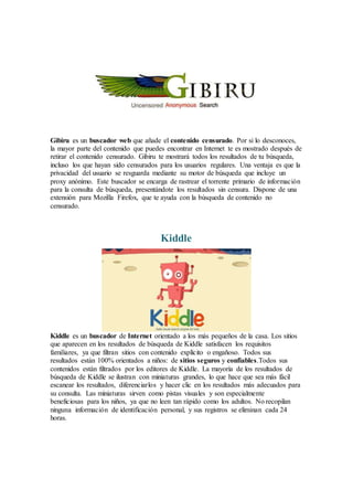 Gibiru es un buscador web que añade el contenido censurado. Por si lo desconoces,
la mayor parte del contenido que puedes encontrar en Internet te es mostrado después de
retirar el contenido censurado. Gibiru te mostrará todos los resultados de tu búsqueda,
incluso los que hayan sido censurados para los usuarios regulares. Una ventaja es que la
privacidad del usuario se resguarda mediante su motor de búsqueda que incluye un
proxy anónimo. Este buscador se encarga de rastrear el torrente primario de información
para la consulta de búsqueda, presentándote los resultados sin censura. Dispone de una
extensión para Mozilla Firefox, que te ayuda con la búsqueda de contenido no
censurado.
Kiddle
Kiddle es un buscador de Internet orientado a los más pequeños de la casa. Los sitios
que aparecen en los resultados de búsqueda de Kiddle satisfacen los requisitos
familiares, ya que filtran sitios con contenido explícito o engañoso. Todos sus
resultados están 100% orientados a niños: de sitios seguros y confiables.Todos sus
contenidos están filtrados por los editores de Kiddle. La mayoría de los resultados de
búsqueda de Kiddle se ilustran con miniaturas grandes, lo que hace que sea más fácil
escanear los resultados, diferenciarlos y hacer clic en los resultados más adecuados para
su consulta. Las miniaturas sirven como pistas visuales y son especialmente
beneficiosas para los niños, ya que no leen tan rápido como los adultos. No recopilan
ninguna información de identificación personal, y sus registros se eliminan cada 24
horas.
 