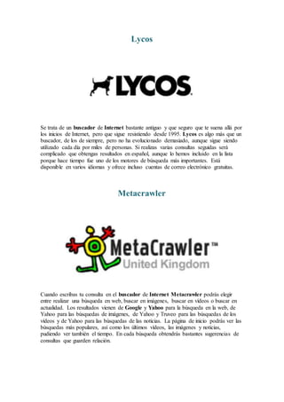 Lycos
Se trata de un buscador de Internet bastante antiguo y que seguro que te suena allá por
los inicios de Internet, pero que sigue resistiendo desde 1995. Lycos es algo más que un
buscador, de los de siempre, pero no ha evolucionado demasiado, aunque sigue siendo
utilizado cada día por miles de personas. Si realizas varias consultas seguidas será
complicado que obtengas resultados en español, aunque lo hemos incluido en la lista
porque hace tiempo fue uno de los motores de búsqueda más importantes. Está
disponible en varios idiomas y ofrece incluso cuentas de correo electrónico gratuitas.
Metacrawler
Cuando escribas tu consulta en el buscador de Internet Metacrawler podrás elegir
entre realizar una búsqueda en web, buscar en imágenes, buscar en vídeos o buscar en
actualidad. Los resultados vienen de Google y Yahoo para la búsqueda en la web, de
Yahoo para las búsquedas de imágenes, de Yahoo y Truveo para las búsquedas de los
vídeos y de Yahoo para las búsquedas de las noticias. La página de inicio podrás ver las
búsquedas más populares, así como los últimos vídeos, las imágenes y noticias,
pudiendo ver también el tiempo. En cada búsqueda obtendrás bastantes sugerencias de
consultas que guarden relación.
 
