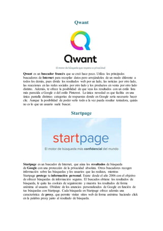 Qwant
Qwant es un buscador francés que se creó hace poco. Utiliza los principales
buscadores de Internet para recopilar datos pero arrojándolos de un modo diferente a
todos los demás, pues divide los resultados web por un lado, las noticias por otro lado,
las reacciones en las redes sociales por otro lado y los productos en venta por otro lado
distinto. Además, te ofrece la posibilidad de que veas los resultados con un estilo lista
más parecida a Google o del estilo Pinterest. La única novedad es que facilita en una
única pantalla distintas categorías de respuestas donde en Google sería necesario hacer
clic. Aunque la posibilidad de poder verlo todo a la vez pueda resultar tentadora, quizás
no es lo que un usuario suele buscar.
Startpage
Startpage es un buscador de Internet, que aúna los resultados de búsqueda
de Google con una protección de la privacidad absoluta. Otros buscadores recogen
información sobre las búsquedas y los usuarios que las realizan, mientras
Startpage protege tu información personal. Existe desde el año 2006 con el objetivo
de ofrecer búsquedas de información seguras. El buscados obtiene los resultados de
búsqueda, le quita las cookies de seguimiento y muestra los resultados de forma
anónima al usuario. Olvídate de los anuncios personalizados de Google en función de
tus búsquedas con Startpage. Cada búsqueda en Startpage ofrece además una
característica de proxy, que permite visitar sitios web de forma anónima haciendo click
en la palabra proxy junto al resultado de búsqueda.
 
